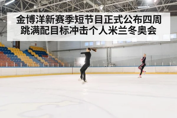 金博洋新赛季短节目正式公布四周跳满配目标冲击个人米兰冬奥会