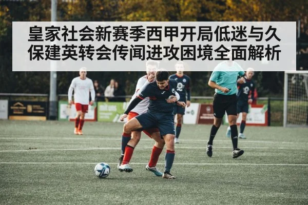 皇家社会新赛季西甲开局低迷与久保建英转会传闻进攻困境全面解析